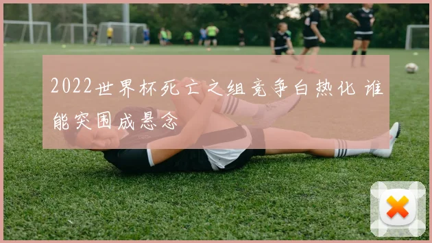 2022世界杯死亡之组竞争白热化 谁能突围成悬念