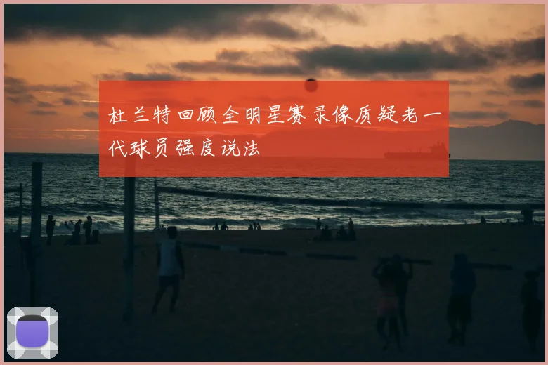 杜兰特回顾全明星赛录像质疑老一代球员强度说法
