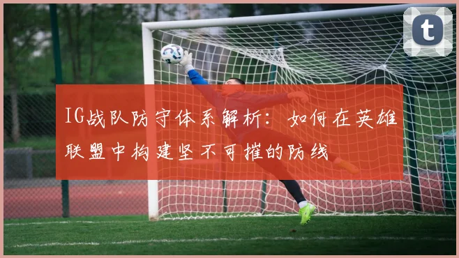 IG战队防守体系解析:如何在英雄联盟中构建坚不可摧的防线