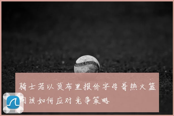 骑士若以莫布里报价字母哥热火篮网该如何应对竞争策略