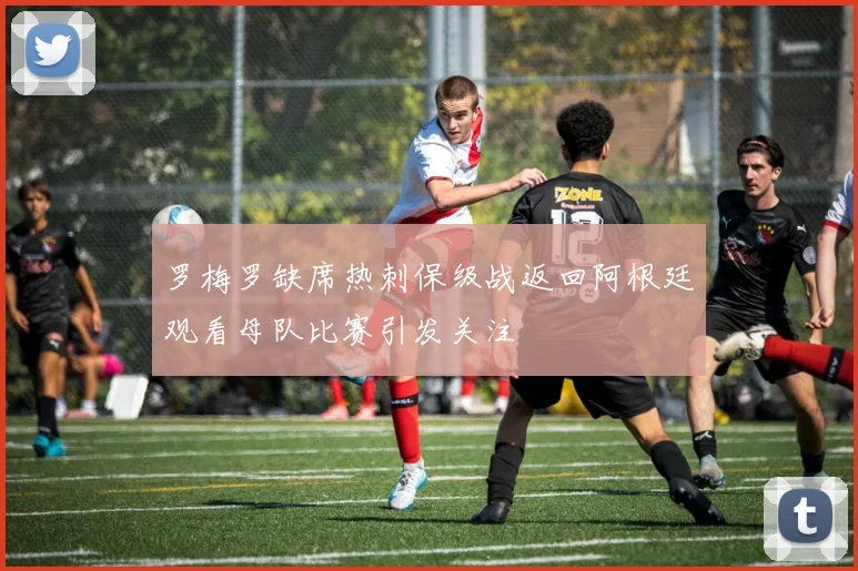 罗梅罗缺席热刺保级战返回阿根廷观看母队比赛引发关注