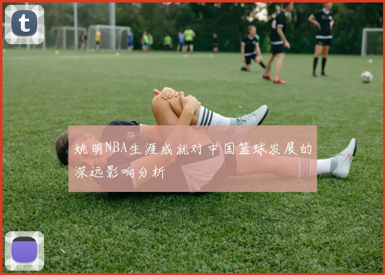 姚明NBA生涯成就对中国篮球发展的深远影响分析