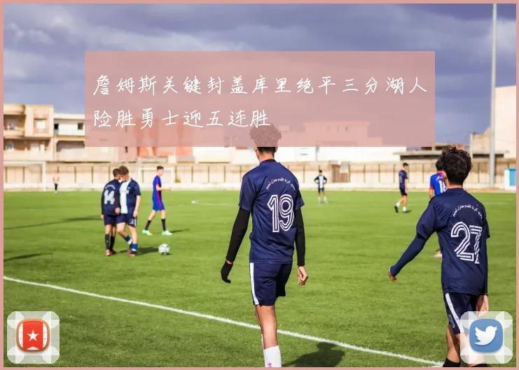 詹姆斯关键封盖库里绝平三分湖人险胜勇士迎五连胜