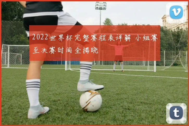 2022世界杯完整赛程表详解 小组赛至决赛时间全揭晓