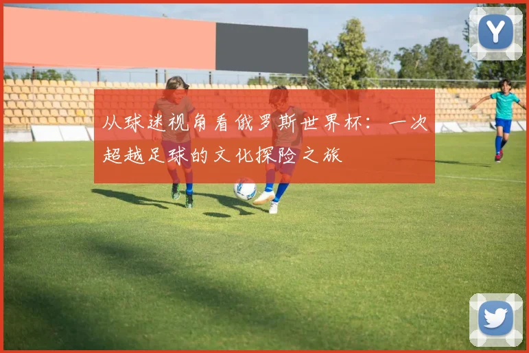 从球迷视角看俄罗斯世界杯:一次超越足球的文化探险之旅