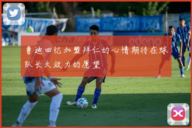 鲁迪回忆加盟拜仁的心情期待在球队长久效力的愿望