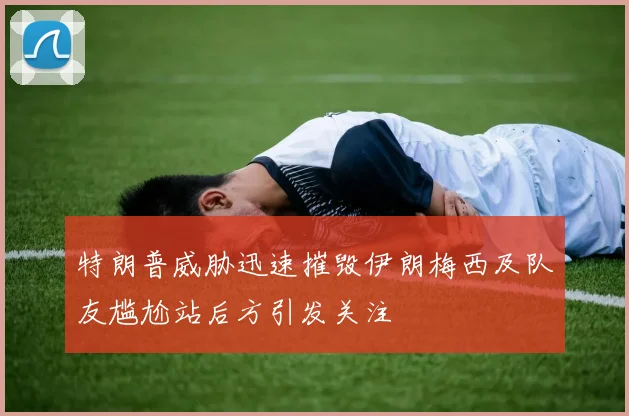 特朗普威胁迅速摧毁伊朗梅西及队友尴尬站后方引发关注