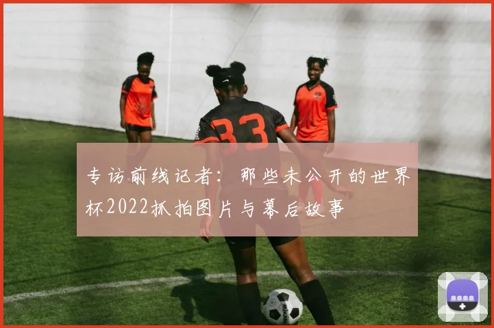 专访前线记者:那些未公开的世界杯2022抓拍图片与幕后故事