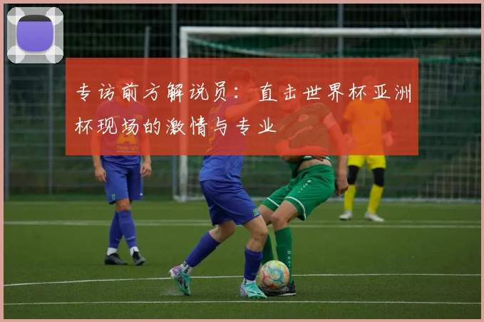 专访前方解说员:直击世界杯亚洲杯现场的激情与专业
