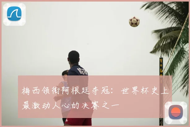 梅西领衔阿根廷夺冠：世界杯史上最激动人心的决赛之一