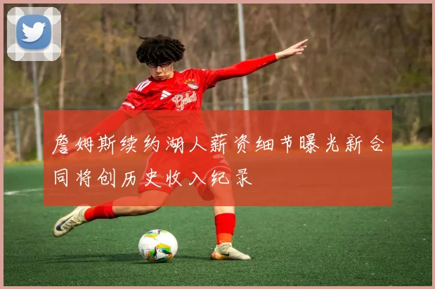 詹姆斯续约湖人薪资细节曝光新合同将创历史收入纪录
