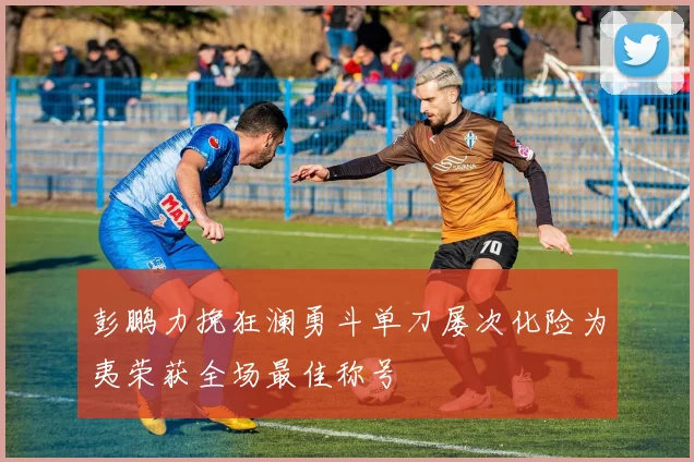 彭鹏力挽狂澜勇斗单刀屡次化险为夷荣获全场最佳称号