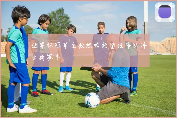 世界杯冠军主教练续约留任率队冲击新赛季