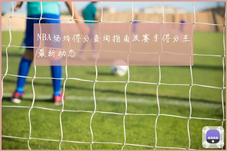 NBA场均得分查询指南及赛季得分王最新动态