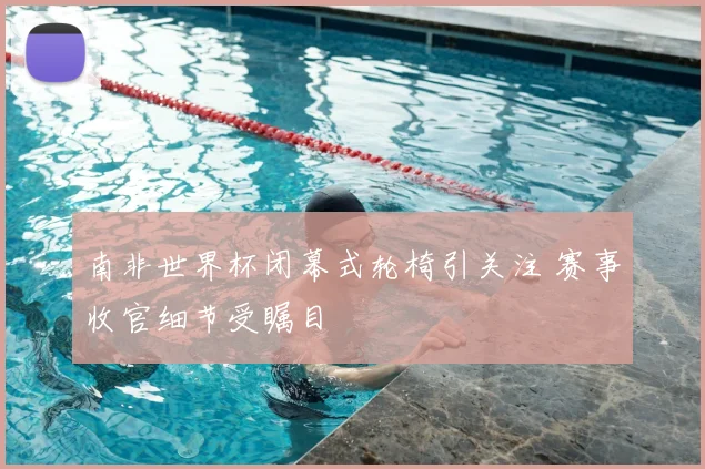 南非世界杯闭幕式轮椅引关注 赛事收官细节受瞩目