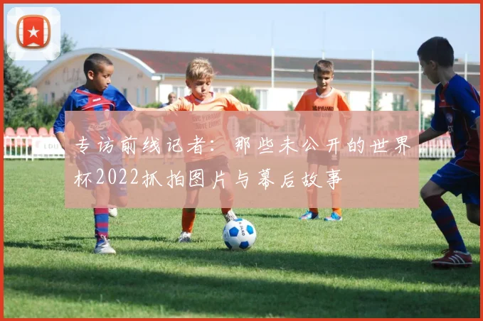 专访前线记者:那些未公开的世界杯2022抓拍图片与幕后故事