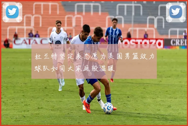 杜兰特坚定表态愿为美国男篮效力球队如同大家庭般温暖