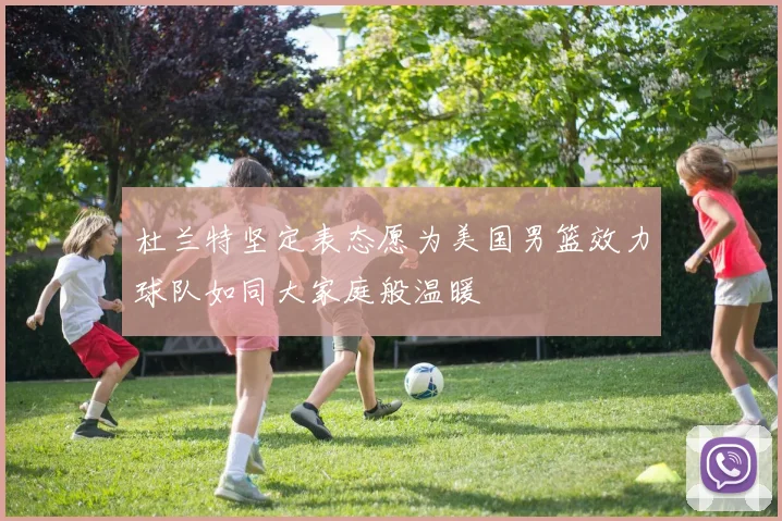 杜兰特坚定表态愿为美国男篮效力球队如同大家庭般温暖