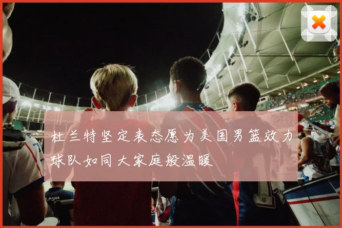 杜兰特坚定表态愿为美国男篮效力球队如同大家庭般温暖