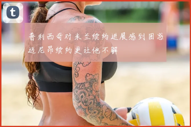 普利西奇对米兰续约进展感到困惑迈尼昂续约更让他不解