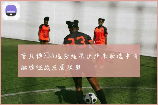 曾凡博NBA选秀结果出炉未获选中将继续征战发展联盟