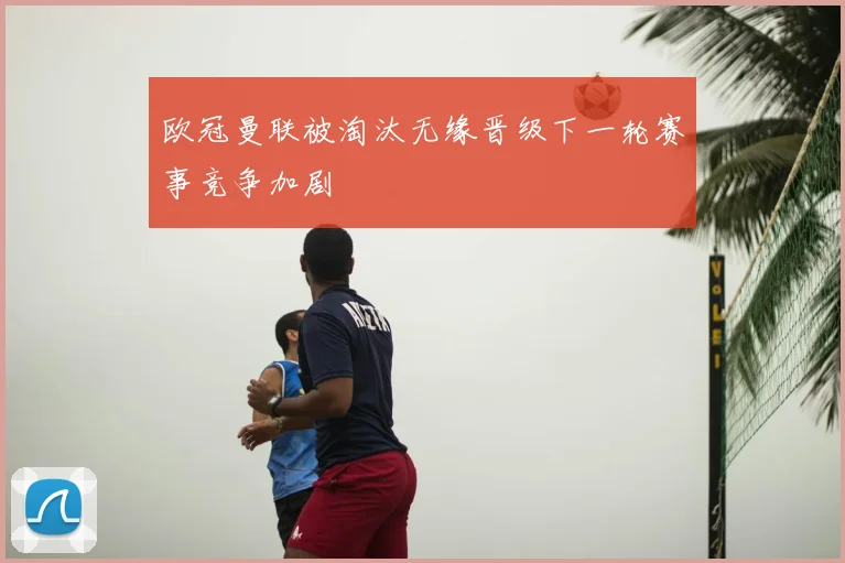 欧冠曼联被淘汰无缘晋级下一轮赛事竞争加剧
