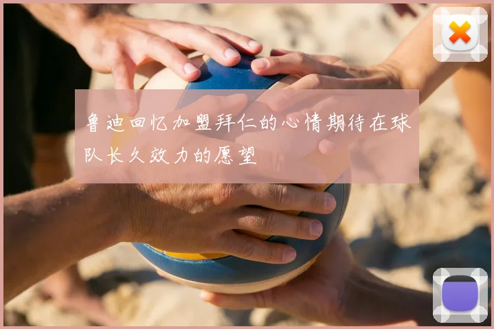鲁迪回忆加盟拜仁的心情期待在球队长久效力的愿望