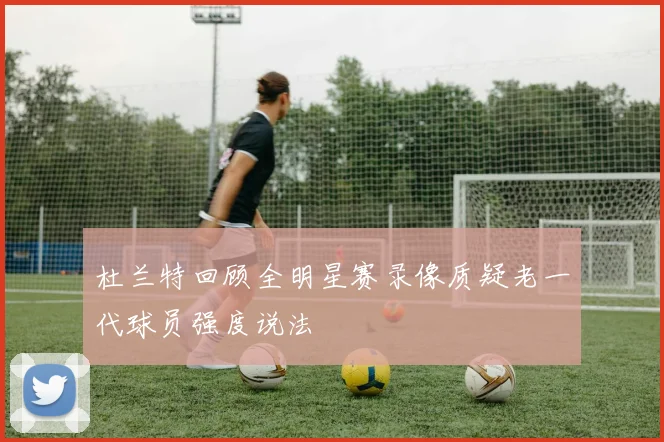 杜兰特回顾全明星赛录像质疑老一代球员强度说法